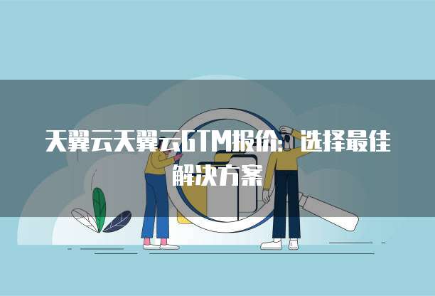 天翼云天翼云GTM报价:选择最佳解决方案