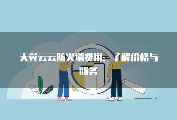 天翼云云防火墙费用：了解价格与服务