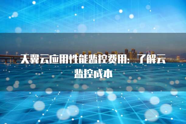 天翼云应用性能监控费用:了解云监控成本
