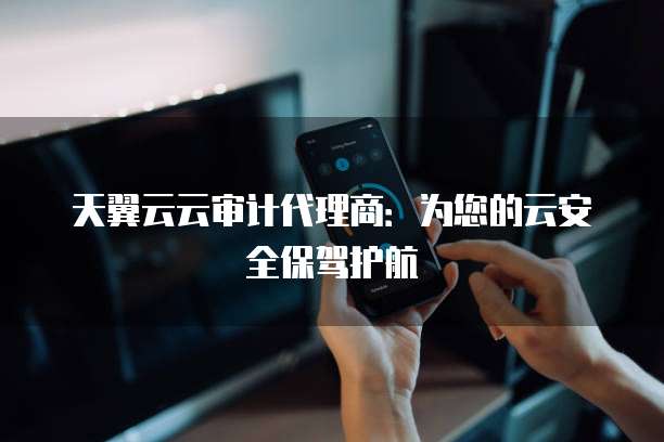 天翼云云审计代理商：为您的云安全保驾护航