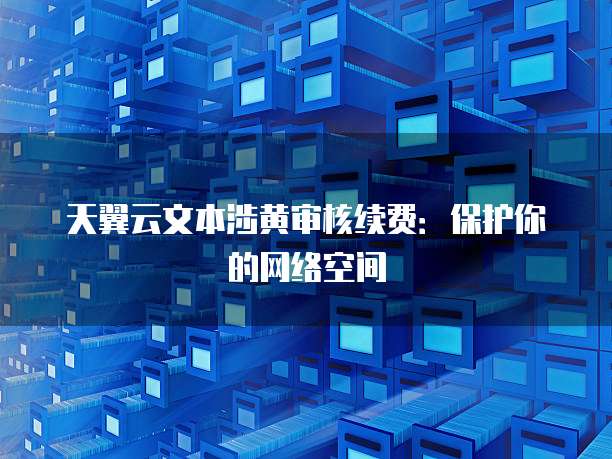天翼云文本涉黄审核续费:保护你的网络空间