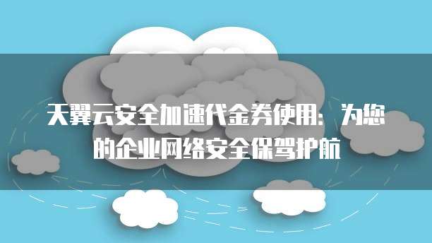 天翼云安全加速代金券使用:为您的企业网络安全保驾护航