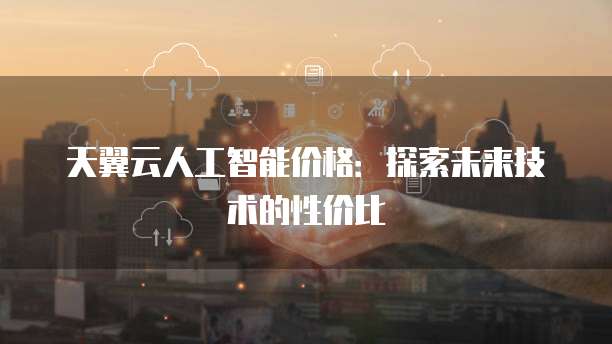 天翼云人工智能价格:探索未来技术的性价比