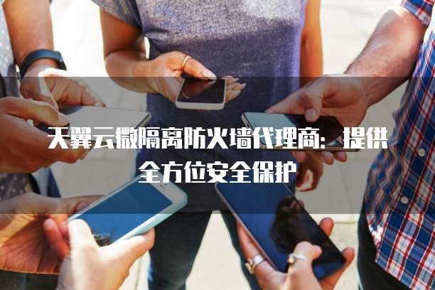 天翼云微隔离防火墙代理商:提供全方位安全保护