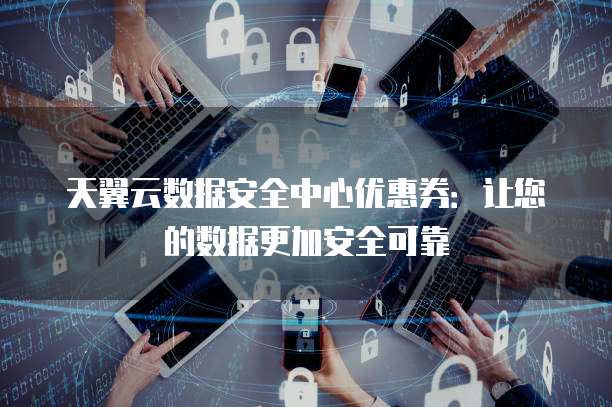天翼云数据安全中心优惠券:让您的数据更加安全可靠