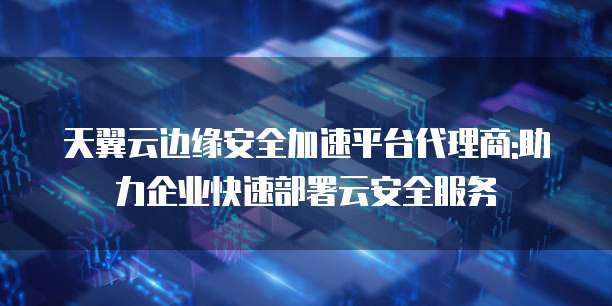天翼云边缘安全加速平台代理商:助力企业快速部署云安全服务
