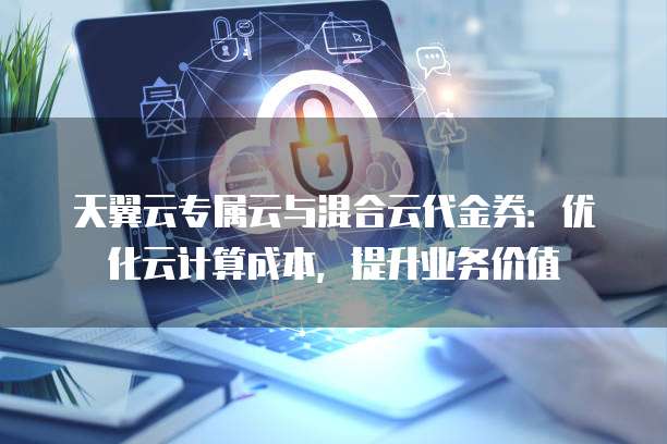天翼云专属云与混合云代金券:优化云计算成本,提升业务价值