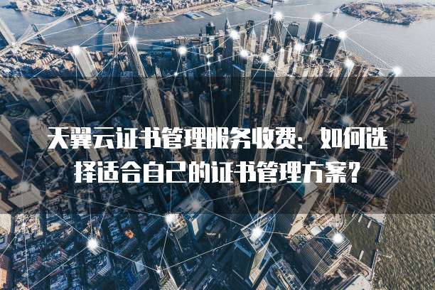天翼云证书管理服务收费:如何选择适合自己的证书管理方案?