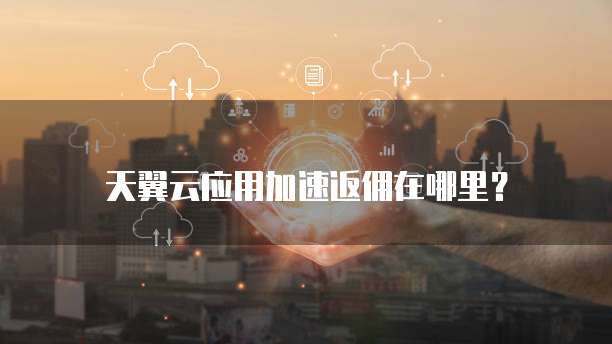 天翼云应用加速返佣在哪里?