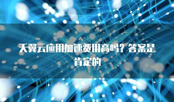 天翼云应用加速费用高吗?答案是肯定的