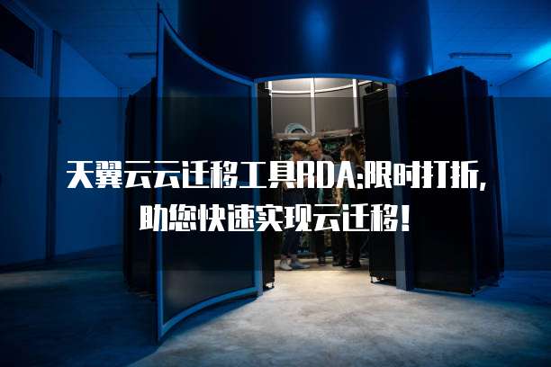 天翼云云迁移工具RDA:限时打折,助您快速实现云迁移!
