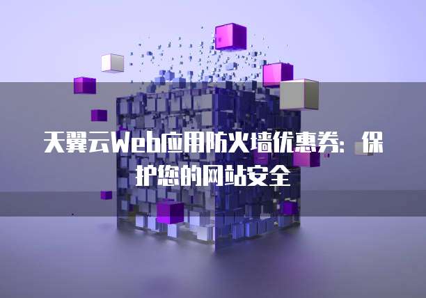 天翼云Web应用防火墙优惠券:保护您的网站安全