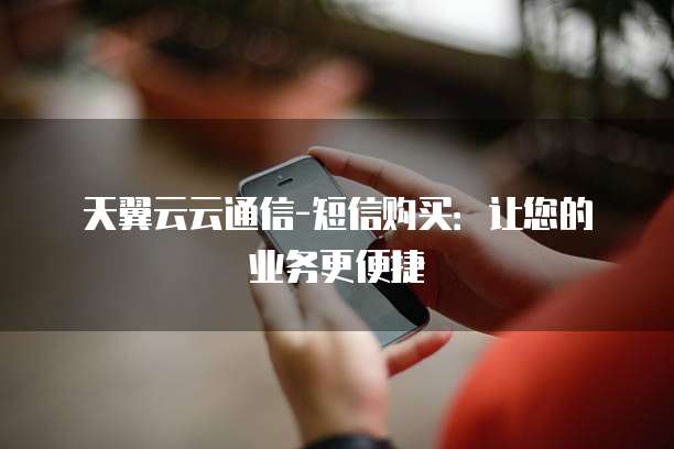 天翼云云通信-短信购买:让您的业务更便捷