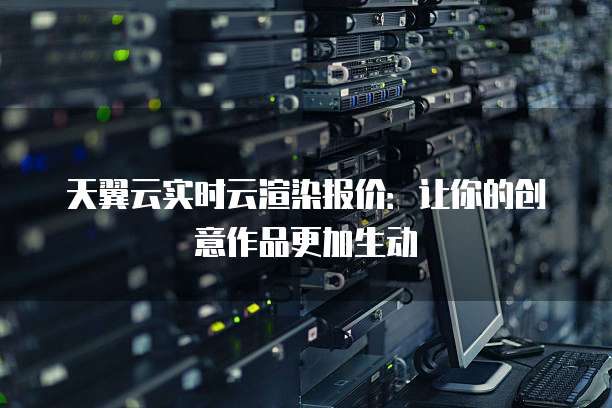 天翼云实时云渲染报价:让你的创意作品更加生动
