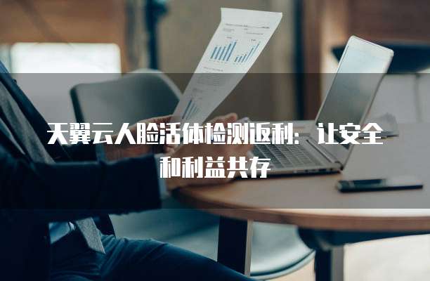 天翼云人脸活体检测返利:让安全和利益共存