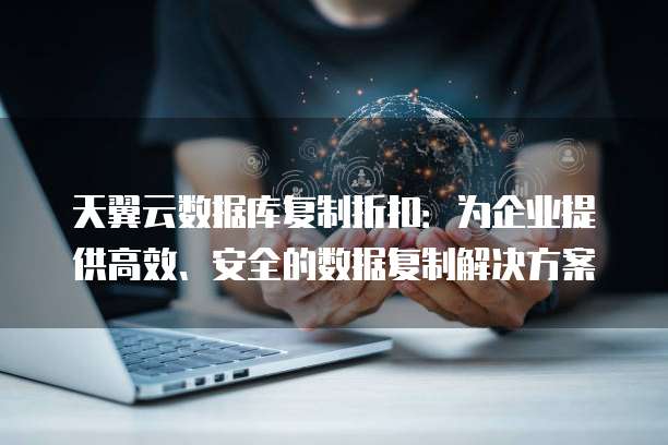 天翼云数据库复制折扣:为企业提供高效、安全的数据复制解决方案