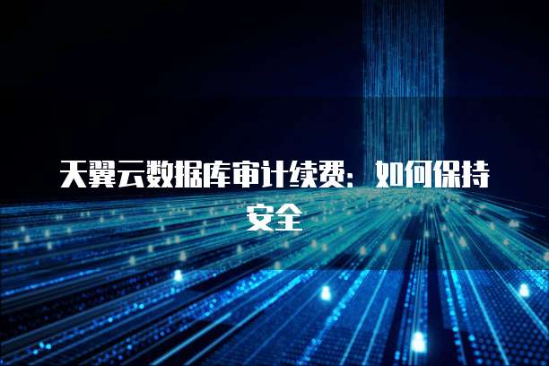 天翼云数据库审计续费:如何保持安全