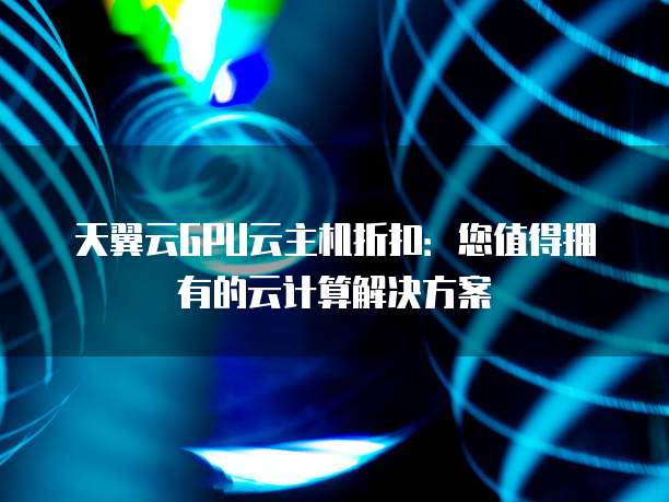 天翼云GPU云主机折扣:您值得拥有的云计算解决方案