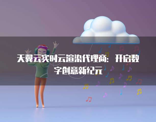 天翼云实时云渲染代理商:开启数字创意新纪元