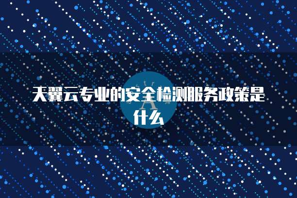 天翼云专业的安全检测服务政策是什么