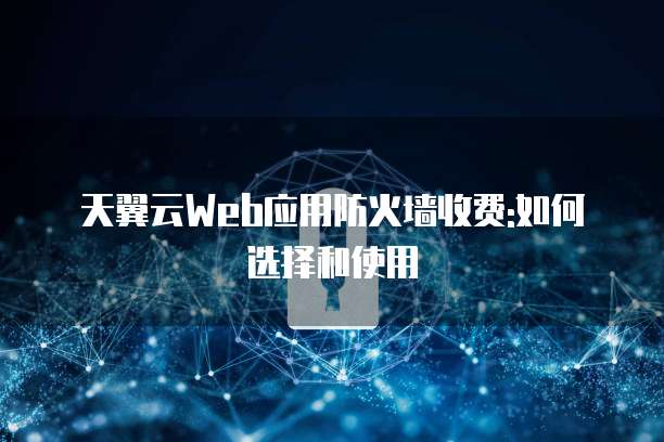 天翼云Web应用防火墙收费:如何选择和使用