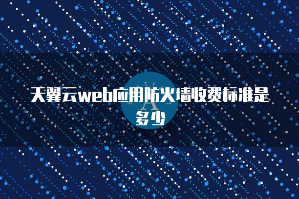 天翼云web应用防火墙收费标准是多少