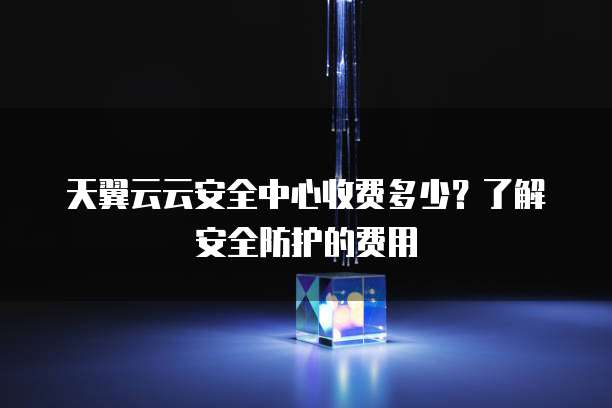 天翼云云安全中心收费多少?了解安全防护的费用