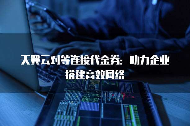 天翼云对等连接代金券:助力企业搭建高效网络