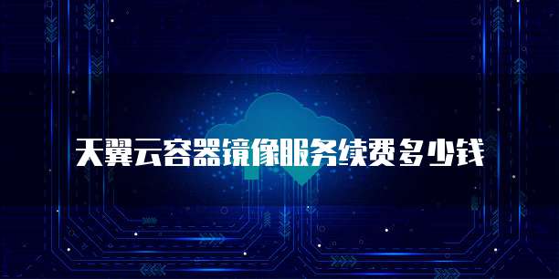 天翼云容器镜像服务续费多少钱