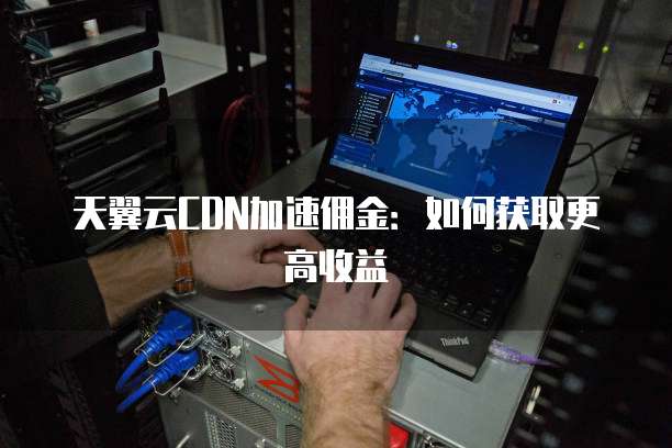 天翼云CDN加速佣金:如何获取更高收益