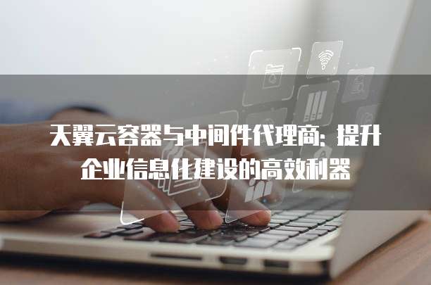 天翼云容器与中间件代理商: 提升企业信息化建设的高效利器