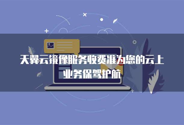 天翼云镜像服务收费准为您的云上业务保驾护航