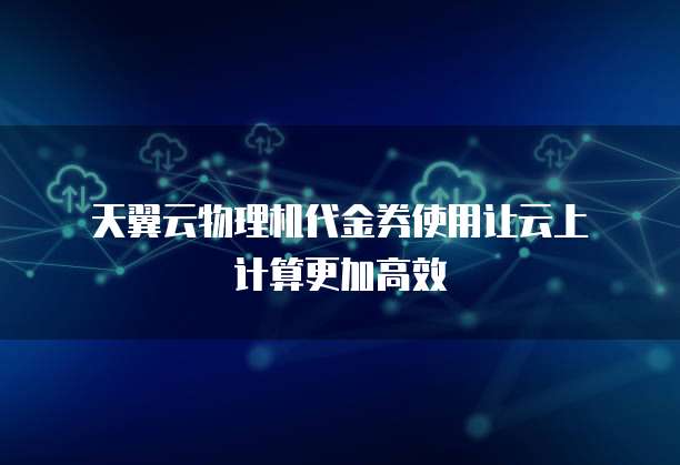 天翼云物理机代金券使用让云上计算更加高效