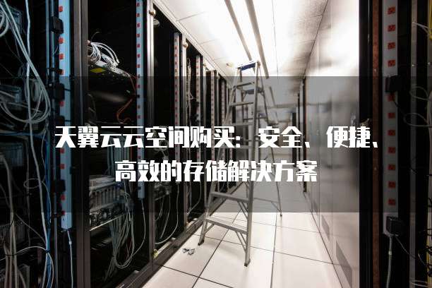 天翼云云空间购买:安全、便捷、高效的存储解决方案