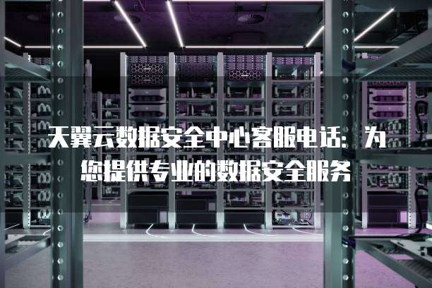 天翼云数据安全中心客服电话：为您提供专业的数据安全服务