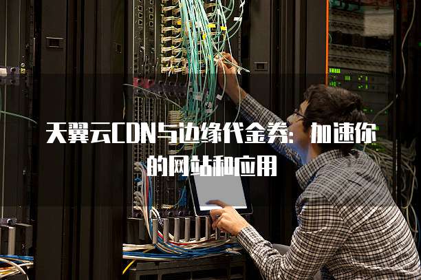天翼云CDN与边缘代金券:加速你的网站和应用