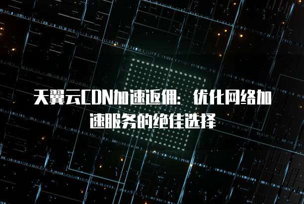 天翼云CDN加速返佣:优化网络加速服务的绝佳选择