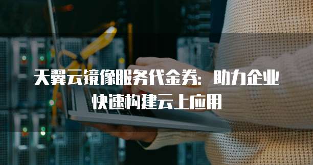 天翼云镜像服务代金券:助力企业快速构建云上应用