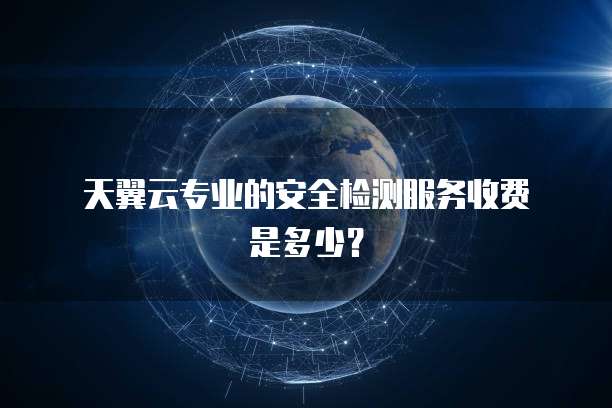 天翼云专业的安全检测服务收费是多少?