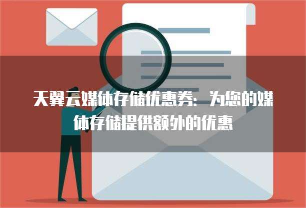 天翼云媒体存储优惠券:为您的媒体存储提供额外的优惠