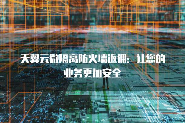 天翼云微隔离防火墙返佣：让您的业务更加安全