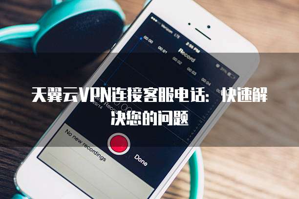 天翼云VPN连接客服电话:快速解决您的问题