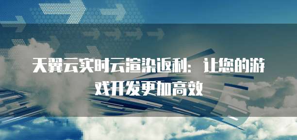 天翼云实时云渲染返利:让您的游戏开发更加高效