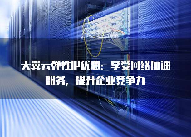 天翼云弹性IP优惠:享受网络加速服务,提升企业竞争力