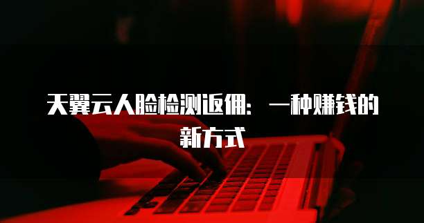 天翼云人脸检测返佣:一种赚钱的新方式