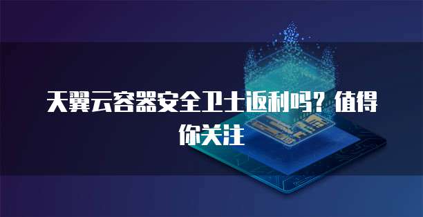 天翼云容器安全卫士返利吗?值得你关注