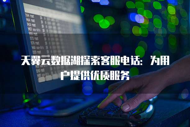天翼云数据湖探索客服电话:为用户提供优质服务