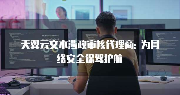 天翼云文本涉政审核代理商: 为网络安全保驾护航