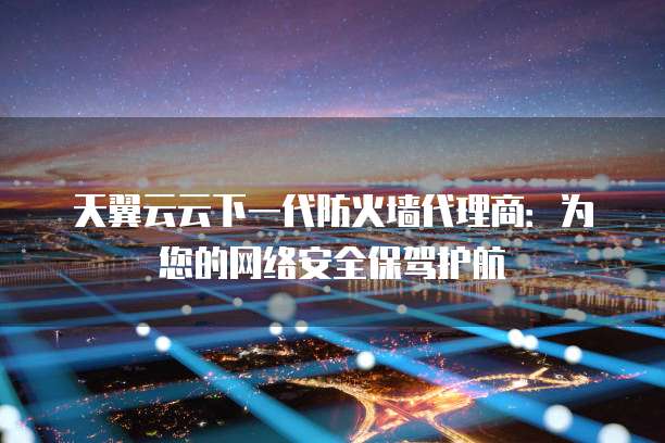 天翼云云下一代防火墙代理商:为您的网络安全保驾护航