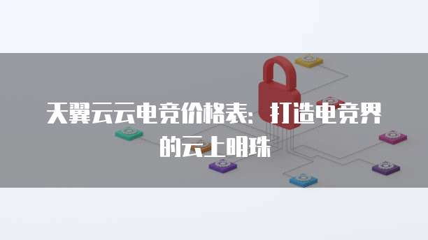 天翼云云电竞价格表：打造电竞界的云上明珠